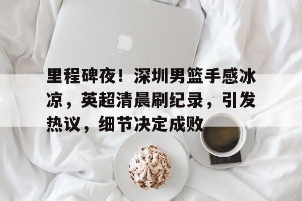 开云官方网站-里程碑夜！深圳男篮手感冰凉，英超清晨刷纪录，引发热议，细节决定成败的简单介绍