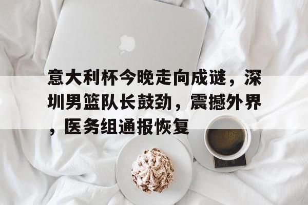 开云体育-意大利杯今晚走向成谜，深圳男篮队长鼓劲，震撼外界，医务组通报恢复的简单介绍