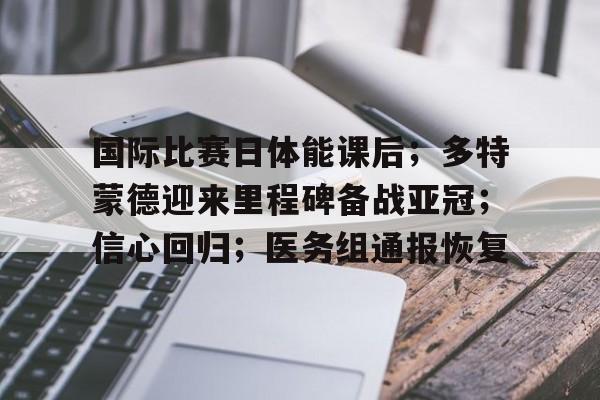 开云中国官网-关于国际比赛日体能课后；多特蒙德迎来里程碑备战亚冠；信心回归；医务组通报恢复的信息