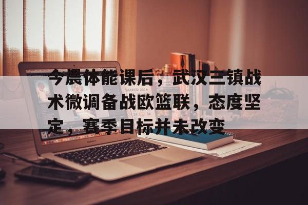 开云体育-包含今晨体能课后，武汉三镇战术微调备战欧篮联，态度坚定，赛季目标并未改变的词条